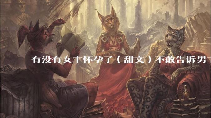 有没有女主怀孕了（甜文）不敢告诉男主的？