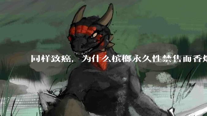 同样致癌，为什么槟榔永久性禁售而香烟不禁售？
