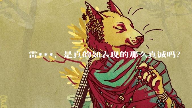 雷***，是真的如表现的那么真诚吗？