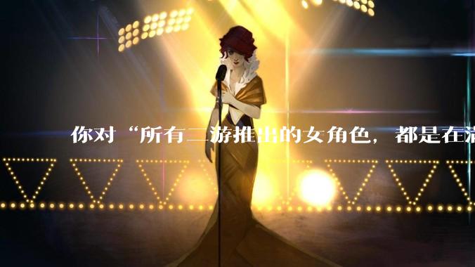 你对“所有二游推出的女角色，都是在满足男玩家的性幻想！”这句话怎么看？