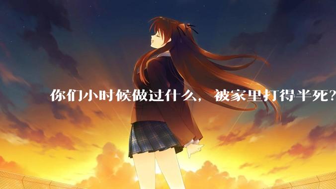 你们小时候做过什么，被家里打得半死？